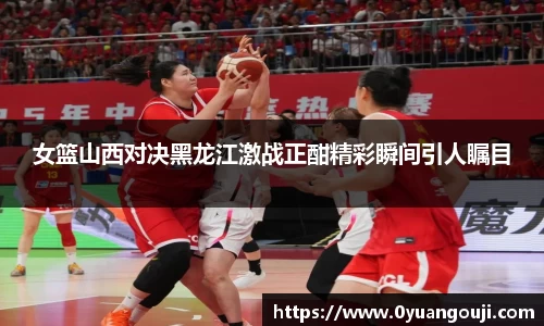 女篮山西对决黑龙江激战正酣精彩瞬间引人瞩目