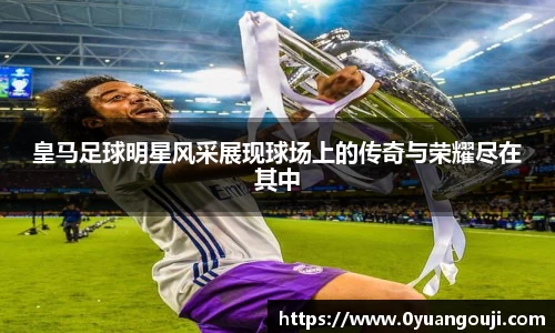 皇马足球明星风采展现球场上的传奇与荣耀尽在其中